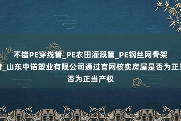 不错PE穿线管_PE农田灌溉管_PE钢丝网骨架复合管_山东中诺塑业有限公司通过官网核实房屋是否为正当产权