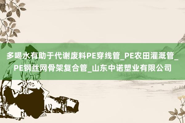 多喝水有助于代谢废料PE穿线管_PE农田灌溉管_PE钢丝网骨架复合管_山东中诺塑业有限公司